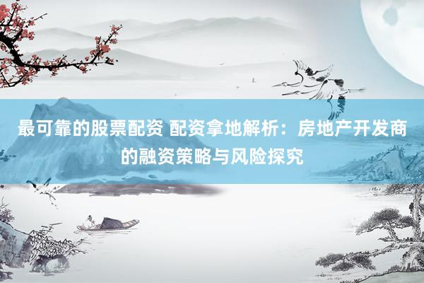 最可靠的股票配资 配资拿地解析：房地产开发商的融资策略与风险探究