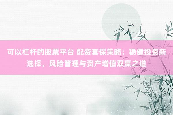 可以杠杆的股票平台 配资套保策略：稳健投资新选择，风险管理与资产增值双赢之道
