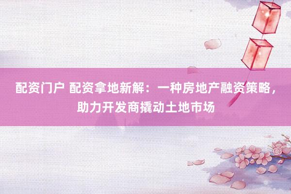 配资门户 配资拿地新解：一种房地产融资策略，助力开发商撬动土地市场