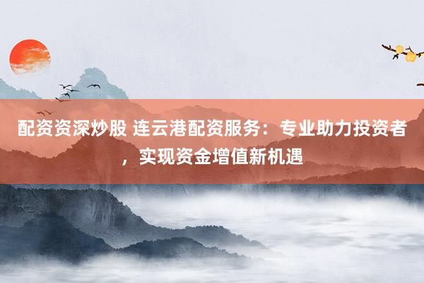 配资资深炒股 连云港配资服务：专业助力投资者，实现资金增值新机遇