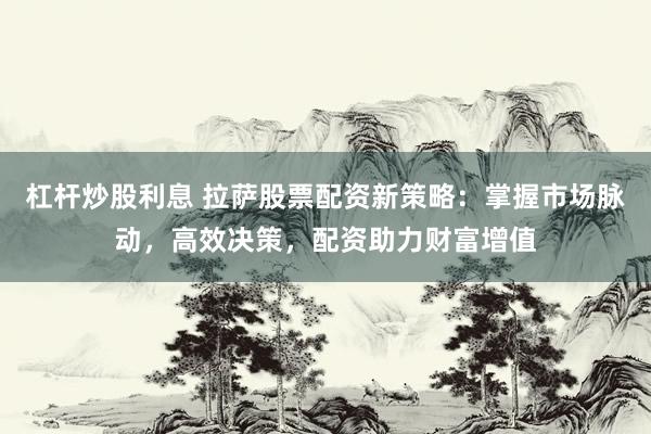 杠杆炒股利息 拉萨股票配资新策略:掌握市场脉动,高效决策,配资助力财富增值