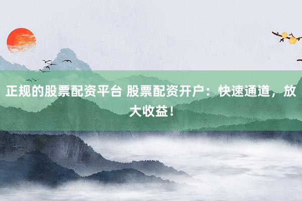 正规的股票配资平台 股票配资开户:快速通道,放大收益!