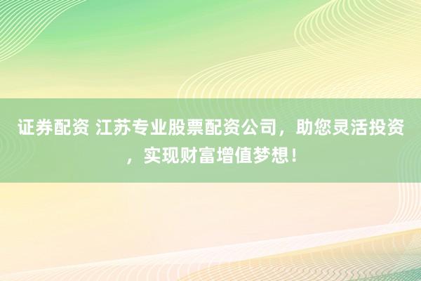 证券配资 江苏专业股票配资公司,助您灵活投资,实现财富增值梦想!