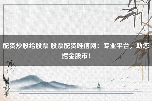 配资炒股给股票 股票配资唯信网:专业平台,助您掘金股市!
