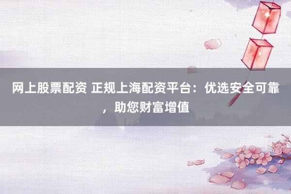 网上股票配资 正规上海配资平台：优选安全可靠，助您财富增值