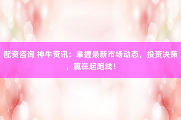 配资咨询 神牛资讯：掌握最新市场动态，投资决策，赢在起跑线！