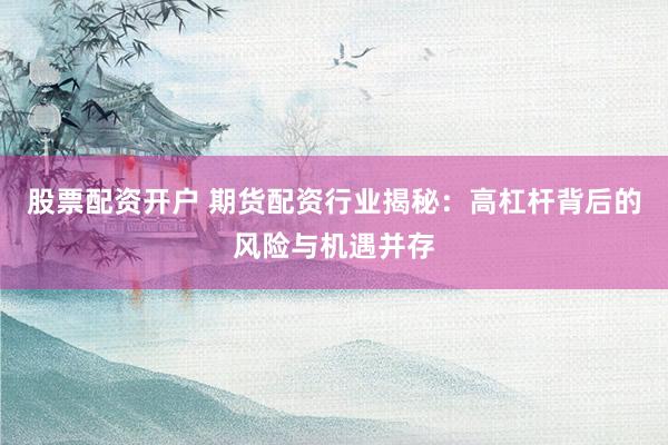 股票配资开户 期货配资行业揭秘：高杠杆背后的风险与机遇并存