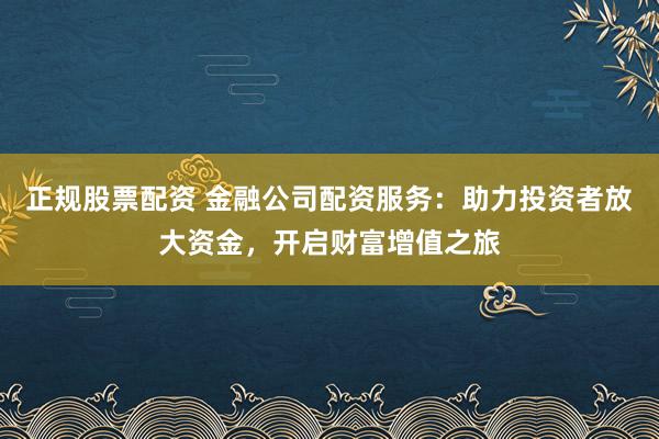 正规股票配资 金融公司配资服务：助力投资者放大资金，开启财富增值之旅