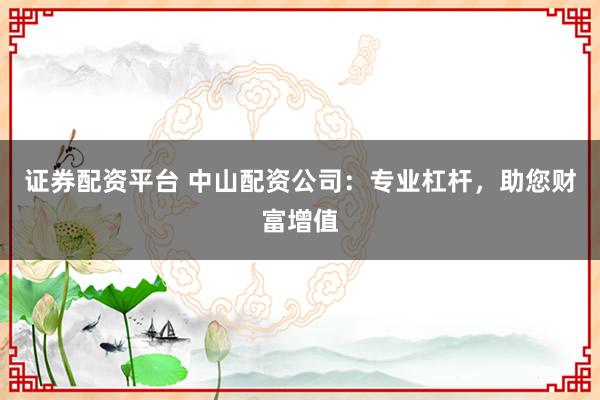 证券配资平台 中山配资公司：专业杠杆，助您财富增值