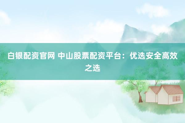白银配资官网 中山股票配资平台:优选安全高效之选
