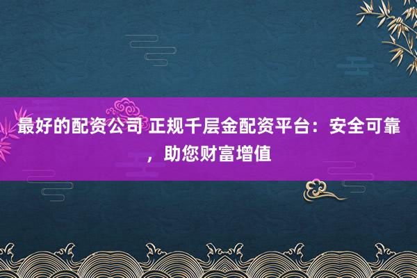 最好的配资公司 正规千层金配资平台：安全可靠，助您财富增值