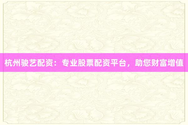 杭州骏艺配资：专业股票配资平台，助您财富增值