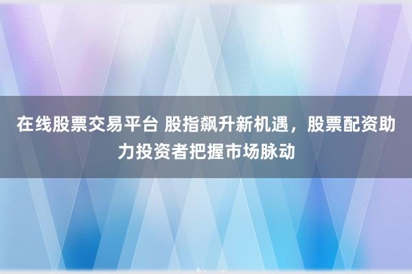 在线股票交易平台 股指飙升新机遇，股票配资助力投资者把握市场脉动