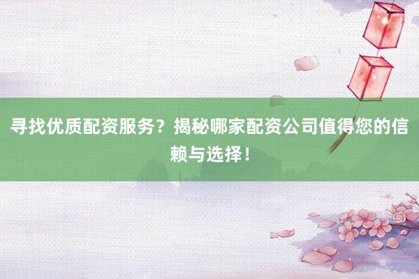 寻找优质配资服务？揭秘哪家配资公司值得您的信赖与选择！