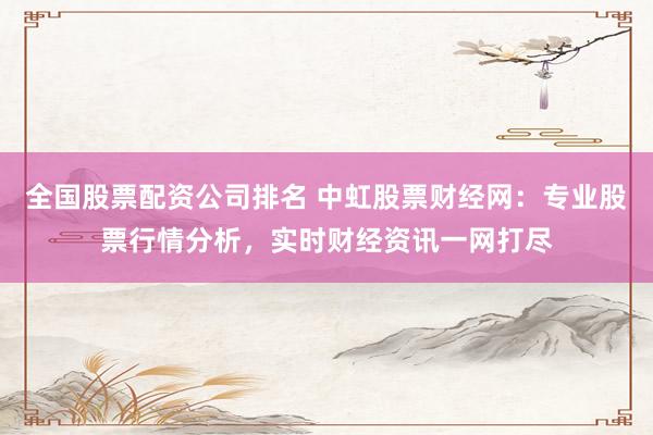 全国股票配资公司排名 中虹股票财经网：专业股票行情分析，实时财经资讯一网打尽