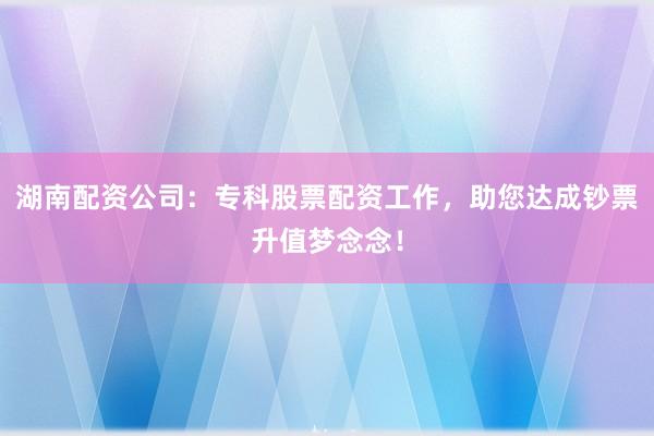 湖南配资公司：专科股票配资工作，助您达成钞票升值梦念念！