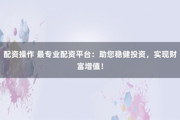 配资操作 最专业配资平台：助您稳健投资，实现财富增值！
