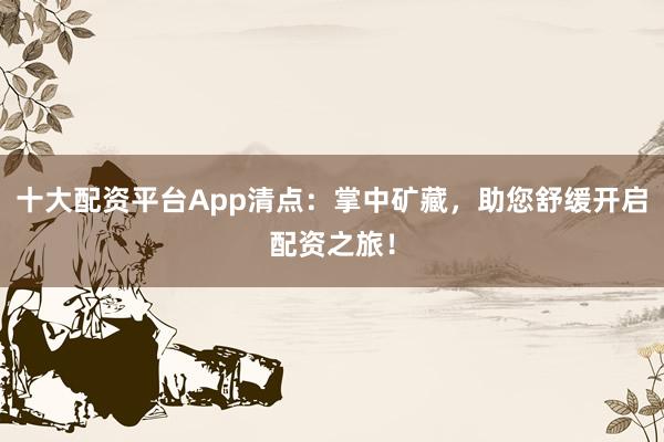 十大配资平台App清点：掌中矿藏，助您舒缓开启配资之旅！
