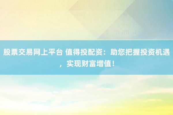 股票交易网上平台 值得投配资：助您把握投资机遇，实现财富增值！