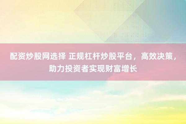 配资炒股网选择 正规杠杆炒股平台，高效决策，助力投资者实现财富增长