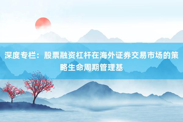 深度专栏：股票融资杠杆在海外证券交易市场的策略生命周期管理基