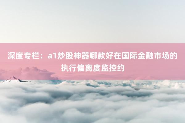 深度专栏：a1炒股神器哪款好在国际金融市场的执行偏离度监控约