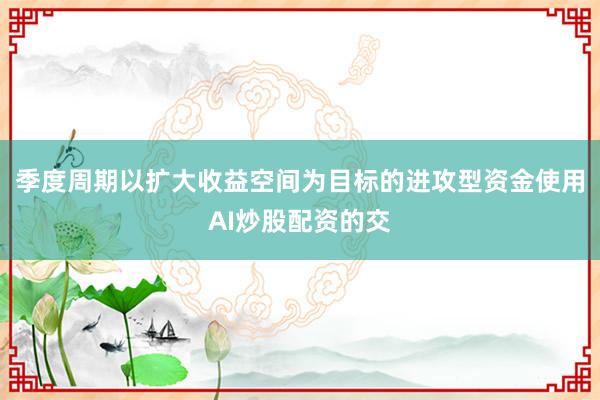 季度周期以扩大收益空间为目标的进攻型资金使用AI炒股配资的交