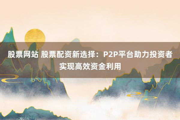 股票网站 股票配资新选择：P2P平台助力投资者实现高效资金利用