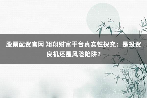 股票配资官网 翔翔财富平台真实性探究：是投资良机还是风险陷阱？