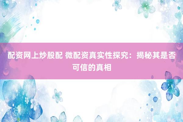 配资网上炒股配 微配资真实性探究:揭秘其是否可信的真相