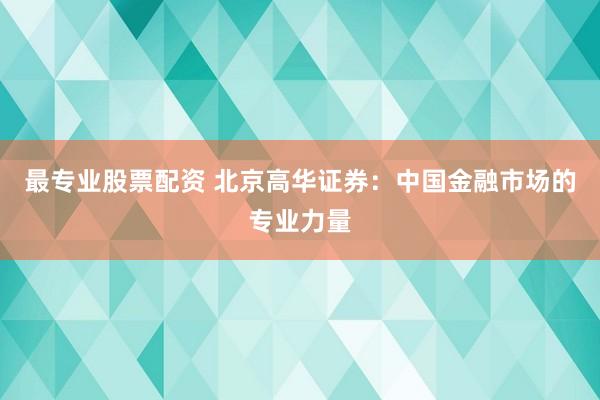 最专业股票配资 北京高华证券:中国金融市场的专业力量