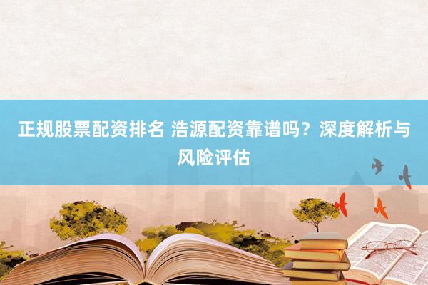 正规股票配资排名 浩源配资靠谱吗?深度解析与风险评估