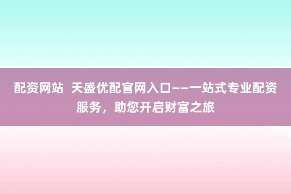 配资网站 天盛优配官网入口——一站式专业配资服务,助您开启财富之旅