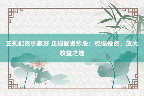 正规配资哪家好 正规配资炒股:稳健投资,放大收益之选