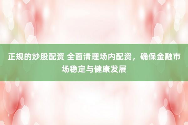 正规的炒股配资 全面清理场内配资,确保金融市场稳定与健康发展