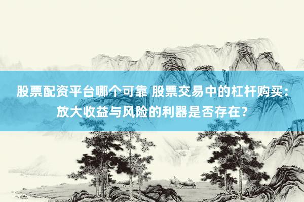 股票配资平台哪个可靠 股票交易中的杠杆购买:放大收益与风险的利器是否存在?