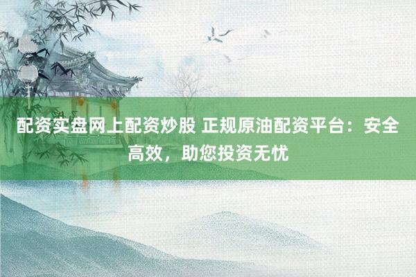 配资实盘网上配资炒股 正规原油配资平台:安全高效,助您投资无忧