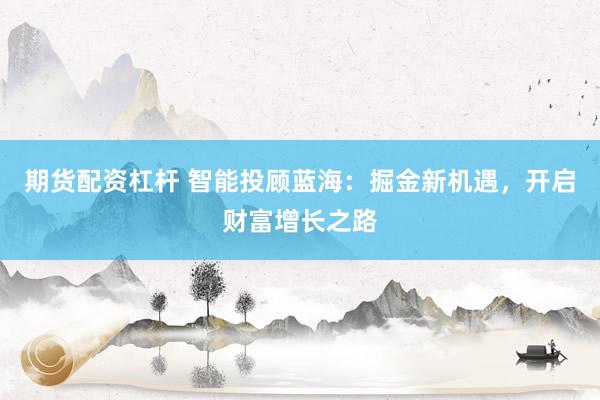 期货配资杠杆 智能投顾蓝海：掘金新机遇，开启财富增长之路