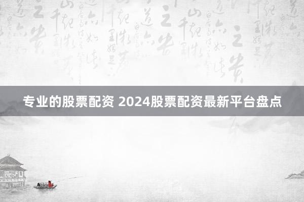 专业的股票配资 2024股票配资最新平台盘点
