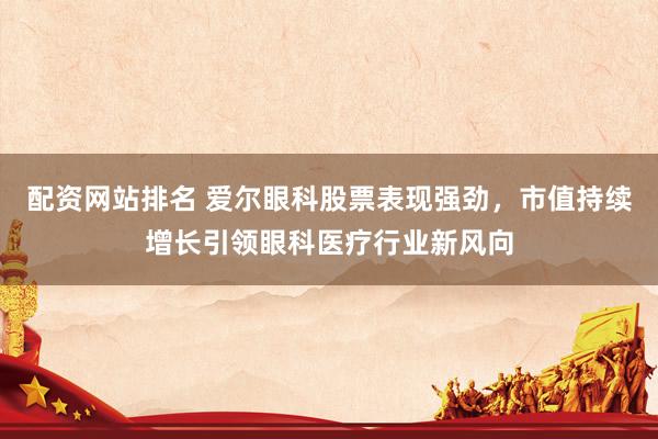 配资网站排名 爱尔眼科股票表现强劲，市值持续增长引领眼科医疗行业新风向