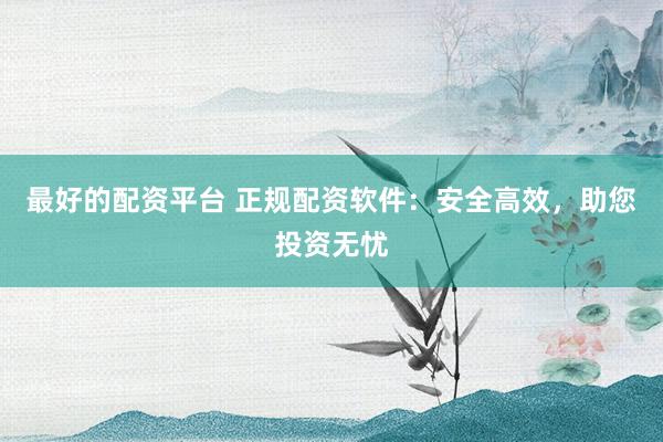最好的配资平台 正规配资软件：安全高效，助您投资无忧
