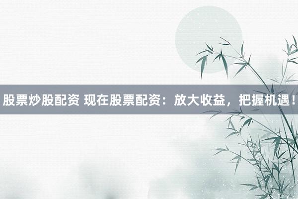 股票炒股配资 现在股票配资：放大收益，把握机遇！