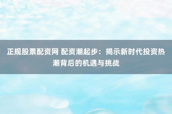 正规股票配资网 配资潮起步:揭示新时代投资热潮背后的机遇与挑战