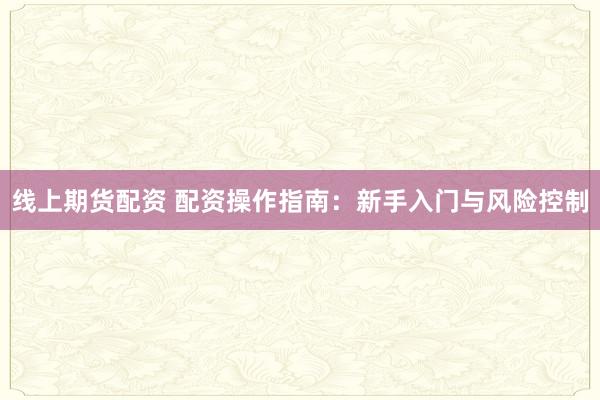 线上期货配资 配资操作指南:新手入门与风险控制