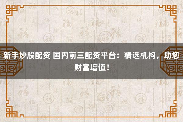 新手炒股配资 国内前三配资平台：精选机构，助您财富增值！