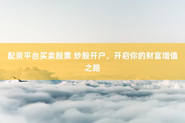配资平台买卖股票 炒股开户，开启你的财富增值之路