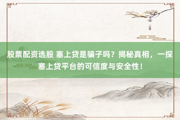 股票配资选股 塞上贷是骗子吗？揭秘真相，一探塞上贷平台的可信度与安全性！