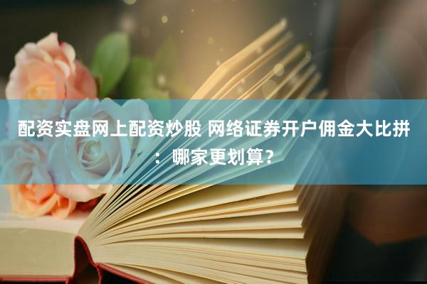 配资实盘网上配资炒股 网络证券开户佣金大比拼：哪家更划算？