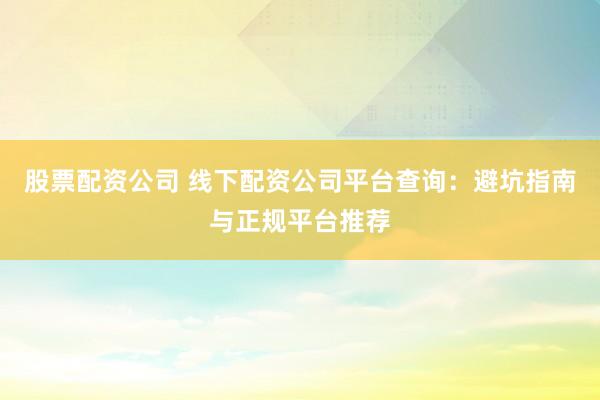 股票配资公司 线下配资公司平台查询：避坑指南与正规平台推荐