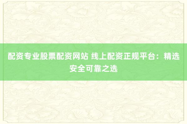 配资专业股票配资网站 线上配资正规平台：精选安全可靠之选